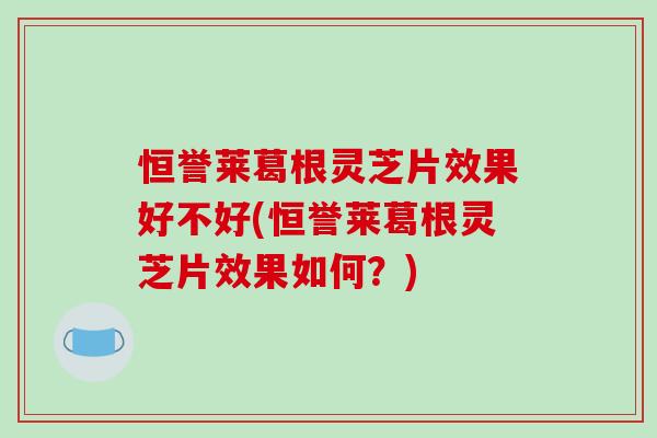 恒誉莱葛根灵芝片效果好不好(恒誉莱葛根灵芝片效果如何？)