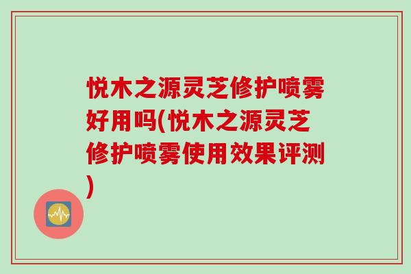 悦木之源灵芝修护喷雾好用吗(悦木之源灵芝修护喷雾使用效果评测)