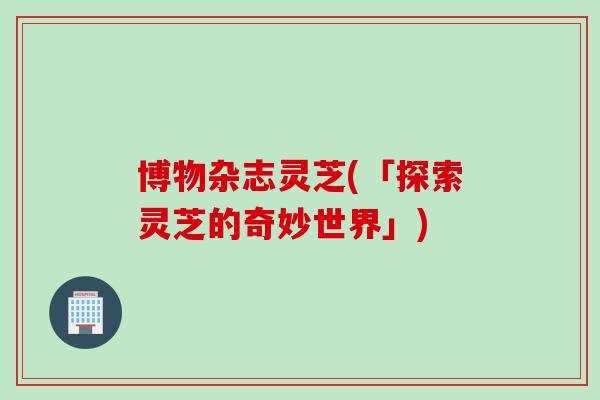 博物杂志灵芝(「探索灵芝的奇妙世界」) 博物杂志灵芝(「探索灵芝的奇妙世界」)