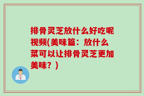 排骨灵芝放什么好吃呢视频(美味篇：放什么菜可以让排骨灵芝更加美味？)