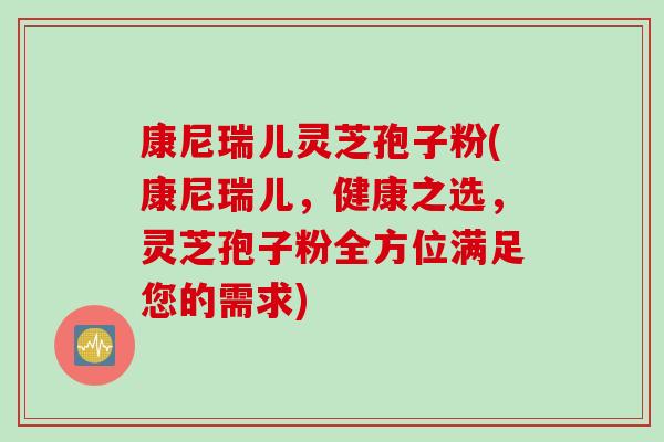 康尼瑞儿灵芝孢子粉(康尼瑞儿，健康之选，灵芝孢子粉全方位满足您的需求)