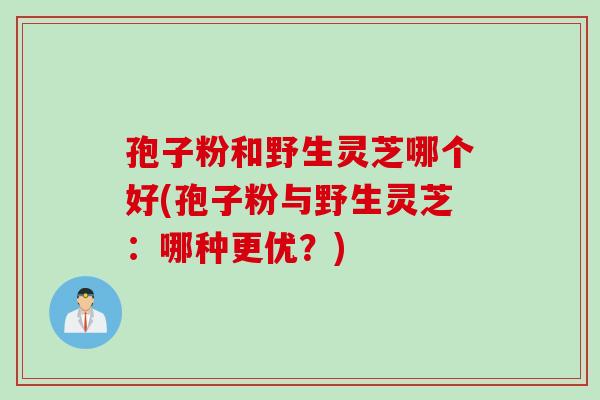 孢子粉和野生灵芝哪个好(孢子粉与野生灵芝：哪种更优？)