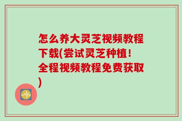 怎么养大灵芝视频教程下载(尝试灵芝种植！全程视频教程免费获取)