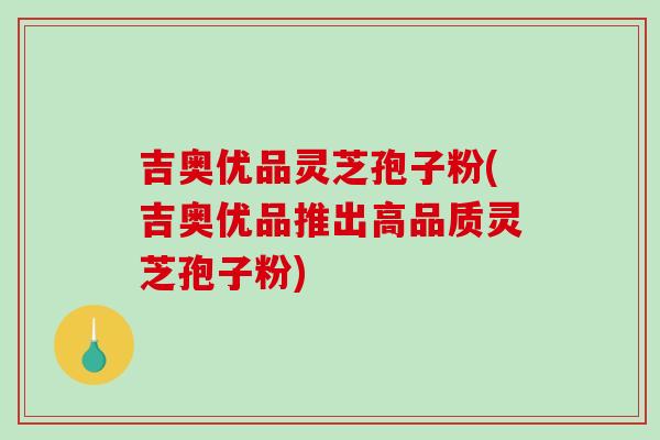 吉奥优品灵芝孢子粉(吉奥优品推出高品质灵芝孢子粉)