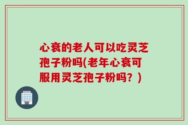 心衰的老人可以吃灵芝孢子粉吗(老年心衰可服用灵芝孢子粉吗？)