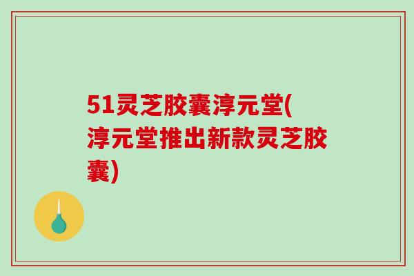 51灵芝胶囊淳元堂(淳元堂推出新款灵芝胶囊)