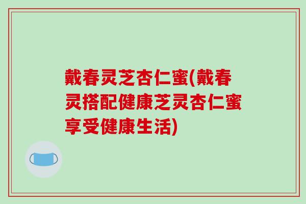 戴春灵芝杏仁蜜(戴春灵搭配健康芝灵杏仁蜜享受健康生活)