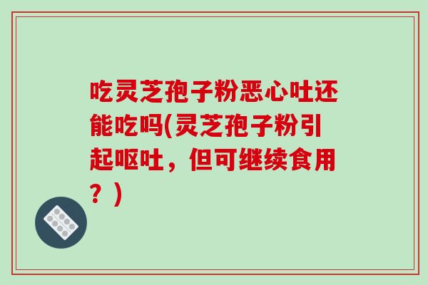 吃灵芝孢子粉恶心吐还能吃吗(灵芝孢子粉引起呕吐，但可继续食用？)