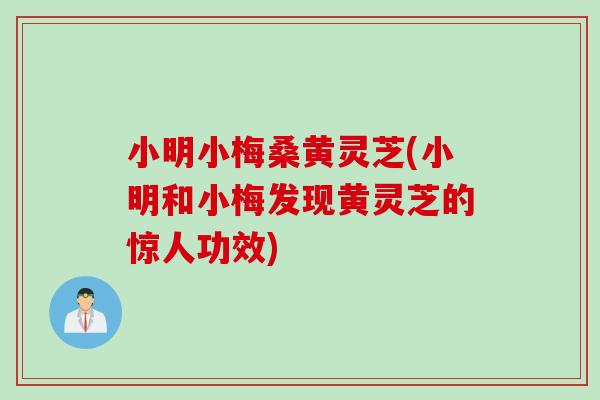 小明小梅桑黄灵芝(小明和小梅发现黄灵芝的惊人功效)