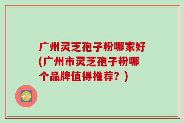 广州灵芝孢子粉哪家好(广州市灵芝孢子粉哪个品牌值得推荐？)