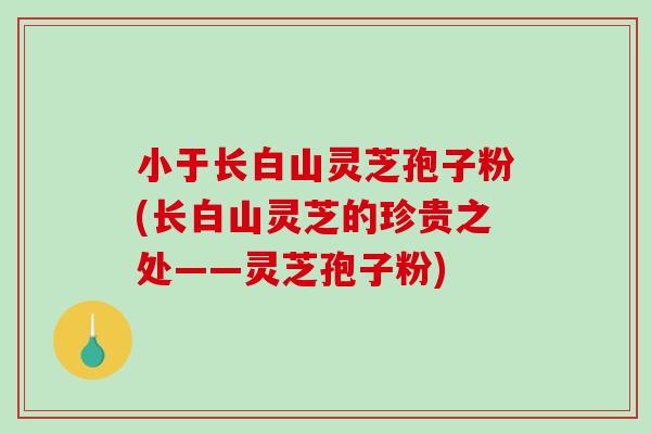 小于长白山灵芝孢子粉(长白山灵芝的珍贵之处——灵芝孢子粉)