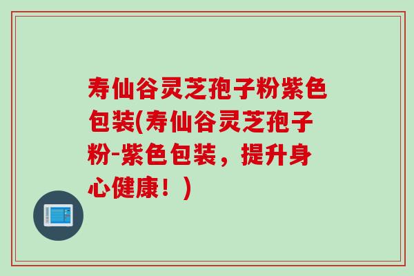 寿仙谷灵芝孢子粉紫色包装(寿仙谷灵芝孢子粉-紫色包装，提升身心健康！)