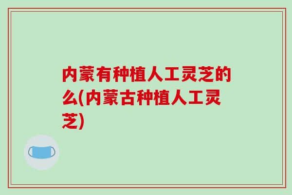 内蒙有种植人工灵芝的么(内蒙古种植人工灵芝)