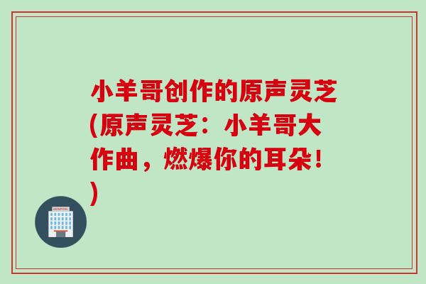 小羊哥创作的原声灵芝(原声灵芝：小羊哥大作曲，燃爆你的耳朵！)
