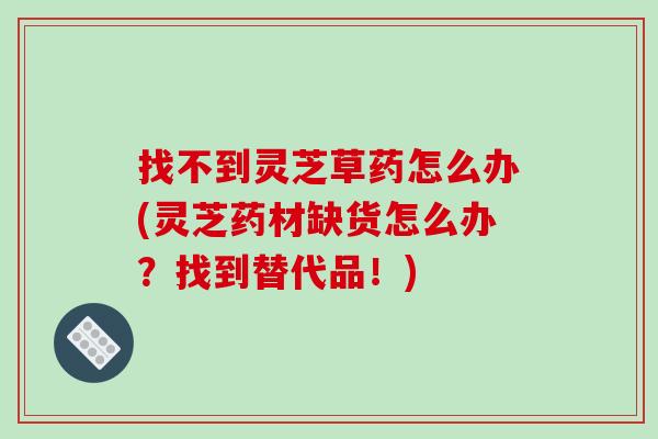 找不到灵芝草药怎么办(灵芝药材缺货怎么办？找到替代品！)