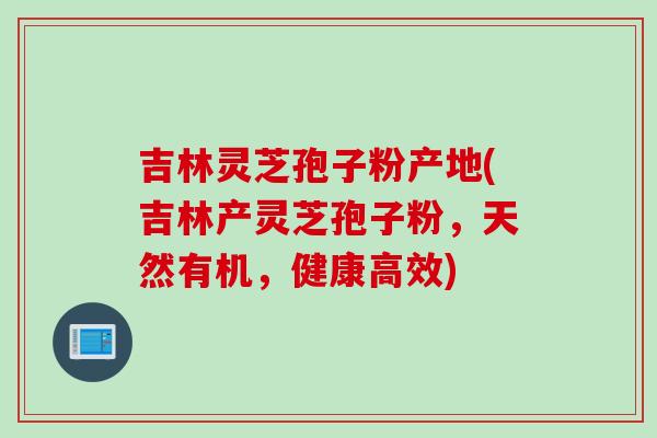 吉林灵芝孢子粉产地(吉林产灵芝孢子粉，天然有机，健康高效)