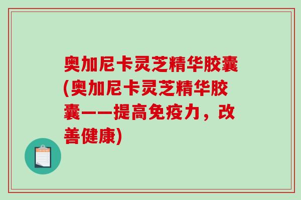 奥加尼卡灵芝精华胶囊(奥加尼卡灵芝精华胶囊——提高免疫力,改善健康) 奥加尼卡灵芝精华胶囊(奥加尼卡灵芝精华胶囊——提高免疫力,改善健康)