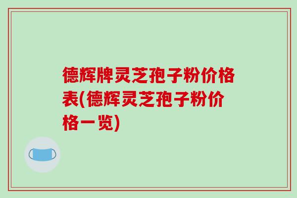 德辉牌灵芝孢子粉价格表(德辉灵芝孢子粉价格一览)