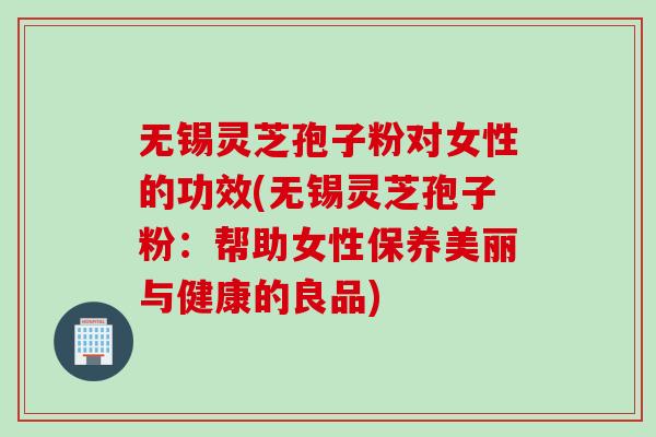 无锡灵芝孢子粉对女性的功效(无锡灵芝孢子粉：帮助女性保养美丽与健康的良品)