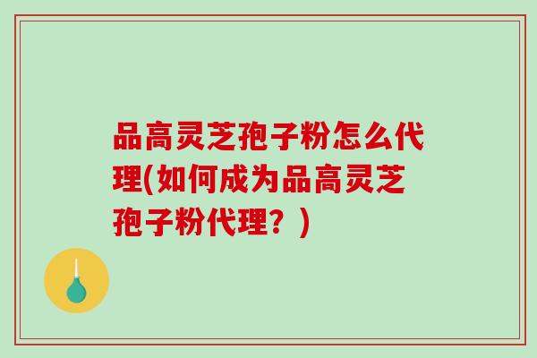品高灵芝孢子粉怎么代理(如何成为品高灵芝孢子粉代理？)