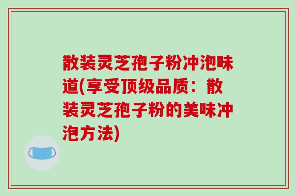 散装灵芝孢子粉冲泡味道(享受顶级品质：散装灵芝孢子粉的美味冲泡方法)