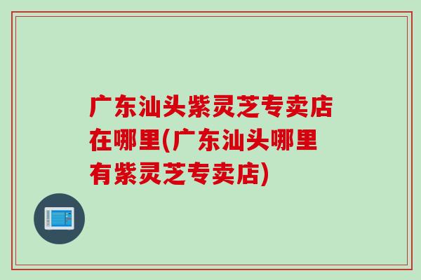 广东汕头紫灵芝专卖店在哪里(广东汕头哪里有紫灵芝专卖店)