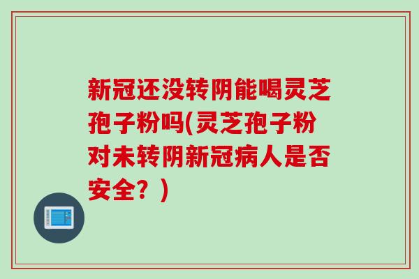 新冠还没转阴能喝灵芝孢子粉吗(灵芝孢子粉对未转阴新冠病人是否安全？)