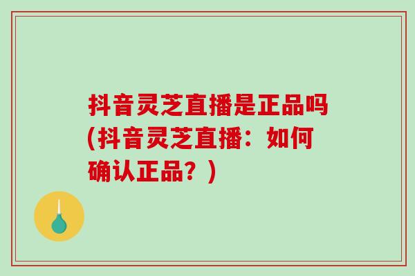 抖音灵芝直播是正品吗(抖音灵芝直播：如何确认正品？)