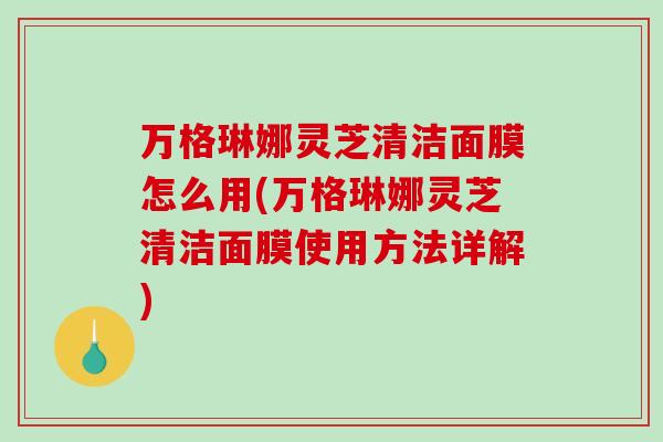 万格琳娜灵芝清洁面膜怎么用(万格琳娜灵芝清洁面膜使用方法详解)