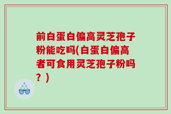前白蛋白偏高灵芝孢子粉能吃吗(白蛋白偏高者可食用灵芝孢子粉吗？)