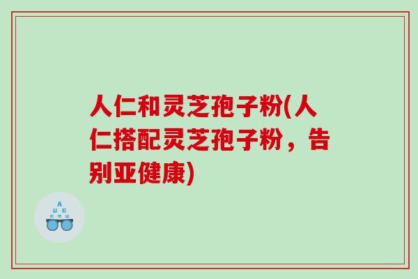 人仁和灵芝孢子粉(人仁搭配灵芝孢子粉，告别亚健康)