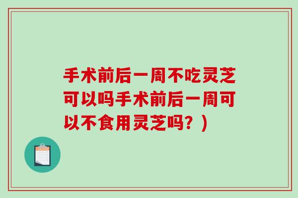 手术前后一周不吃灵芝可以吗手术前后一周可以不食用灵芝吗？)