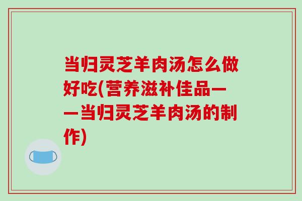 当归灵芝羊肉汤怎么做好吃(营养滋补佳品——当归灵芝羊肉汤的制作)