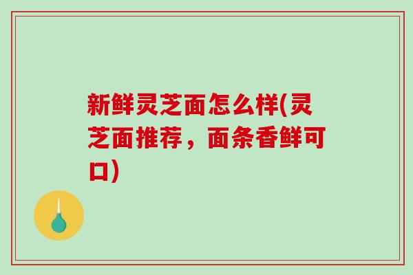 新鲜灵芝面怎么样(灵芝面推荐，面条香鲜可口)