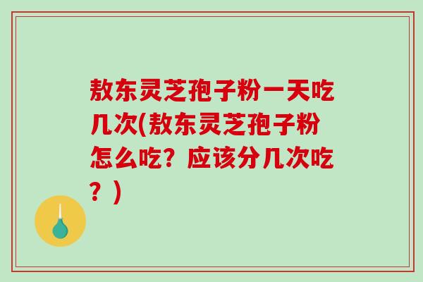 敖东灵芝孢子粉一天吃几次(敖东灵芝孢子粉怎么吃？应该分几次吃？)