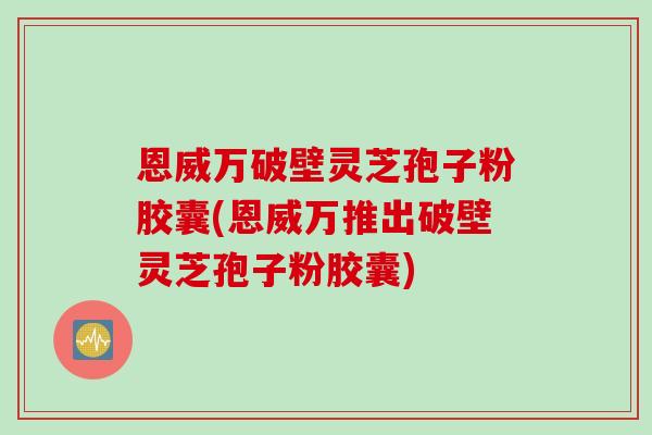 恩威万破壁灵芝孢子粉胶囊(恩威万推出破壁灵芝孢子粉胶囊)