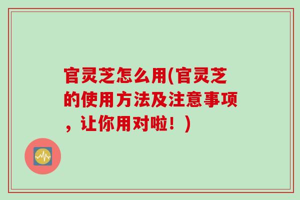 官灵芝怎么用(官灵芝的使用方法及注意事项，让你用对啦！)