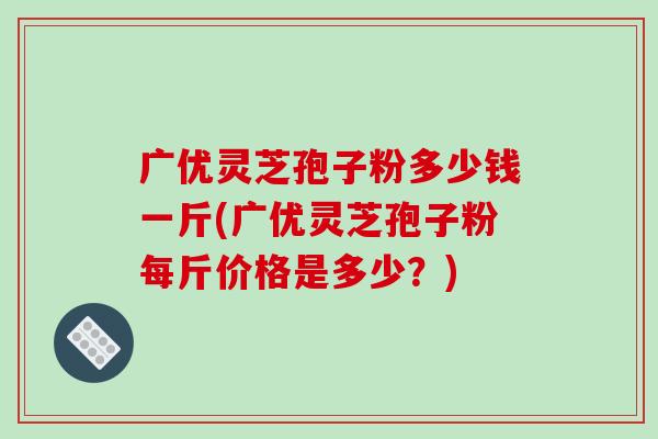 广优灵芝孢子粉多少钱一斤(广优灵芝孢子粉每斤价格是多少？)