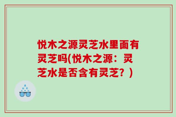 悦木之源灵芝水里面有灵芝吗(悦木之源：灵芝水是否含有灵芝？)