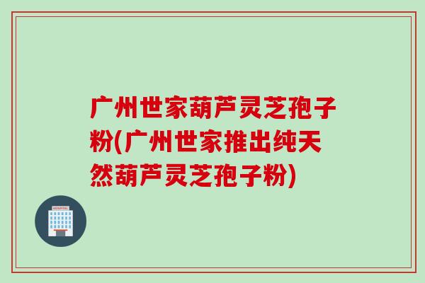 广州世家葫芦灵芝孢子粉(广州世家推出纯天然葫芦灵芝孢子粉)