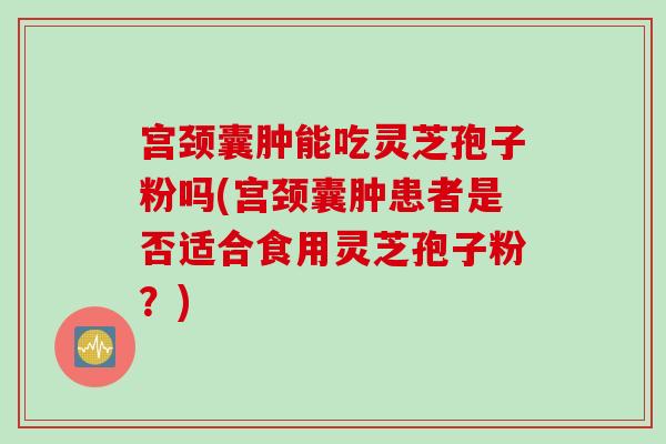宫颈囊肿能吃灵芝孢子粉吗(宫颈囊肿患者是否适合食用灵芝孢子粉？)