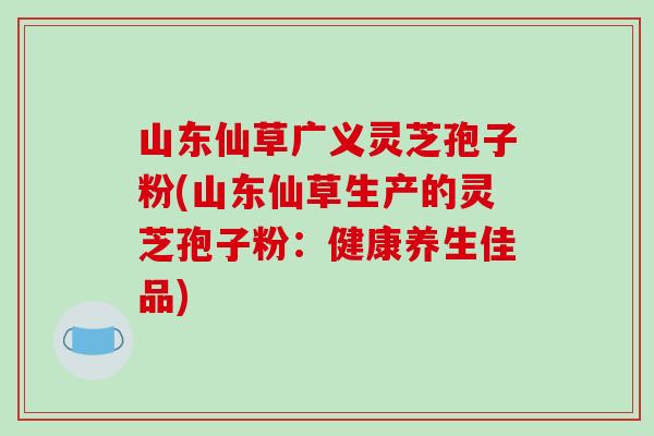 山东仙草广义灵芝孢子粉(山东仙草生产的灵芝孢子粉：健康养生佳品)