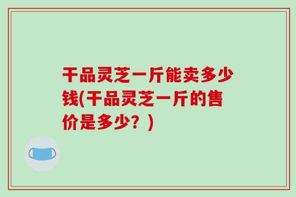 干品灵芝一斤能卖多少钱(干品灵芝一斤的售价是多少？)