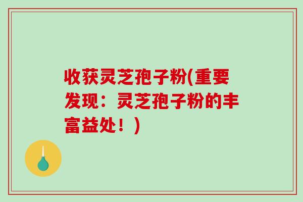 收获灵芝孢子粉(重要发现：灵芝孢子粉的丰富益处！)