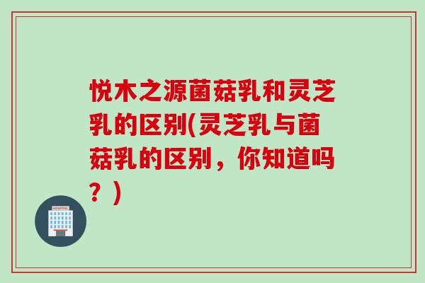 悦木之源菌菇乳和灵芝乳的区别(灵芝乳与菌菇乳的区别，你知道吗？)