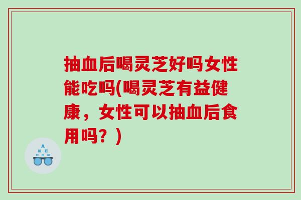 抽血后喝灵芝好吗女性能吃吗(喝灵芝有益健康，女性可以抽血后食用吗？)