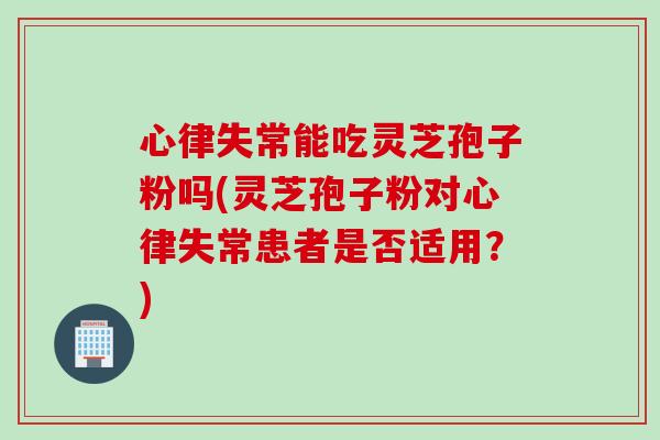 心律失常能吃灵芝孢子粉吗(灵芝孢子粉对心律失常患者是否适用？)