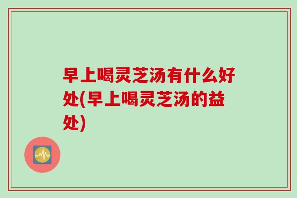 早上喝灵芝汤有什么好处(早上喝灵芝汤的益处)