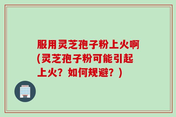 服用灵芝孢子粉上火啊(灵芝孢子粉可能引起上火？如何规避？)