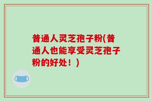 普通人灵芝孢子粉(普通人也能享受灵芝孢子粉的好处！)